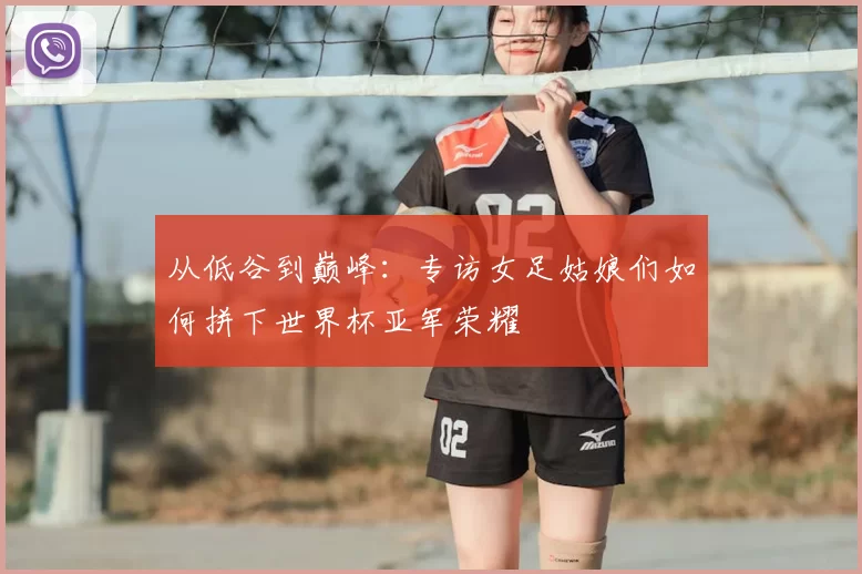 从低谷到巅峰:专访女足姑娘们如何拼下世界杯亚军荣耀