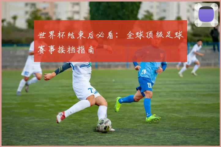 世界杯结束后必看：全球顶级足球赛事接档指南
