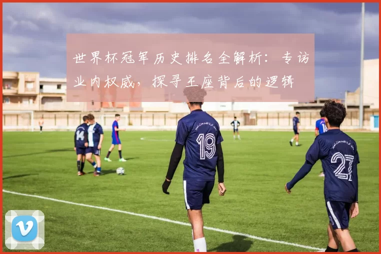 世界杯冠军历史排名全解析：专访业内权威，探寻王座背后的逻辑