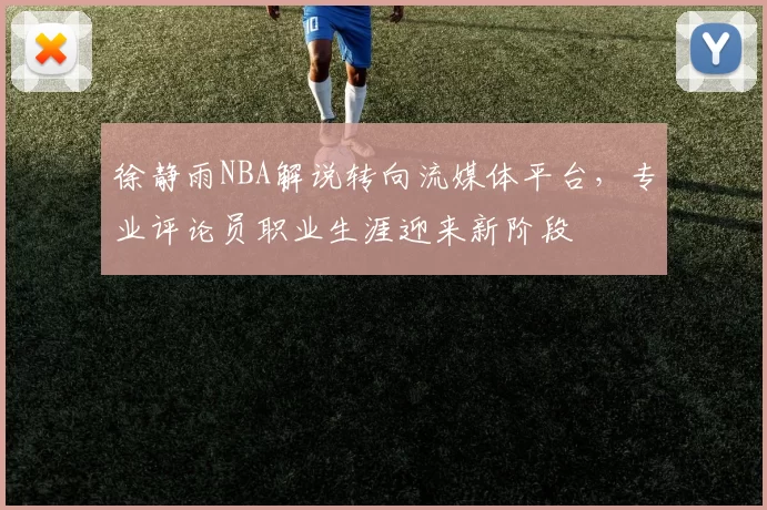 徐静雨NBA解说转向流媒体平台，专业评论员职业生涯迎来新阶段