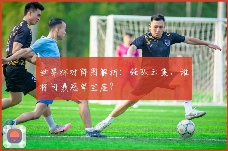 世界杯对阵图解析:强队云集,谁将问鼎冠军宝座?