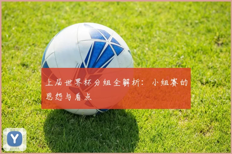 上届世界杯分组全解析：小组赛的恩怨与看点