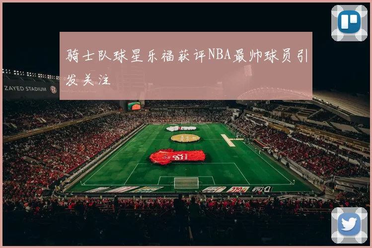 骑士队球星乐福获评NBA最帅球员引发关注