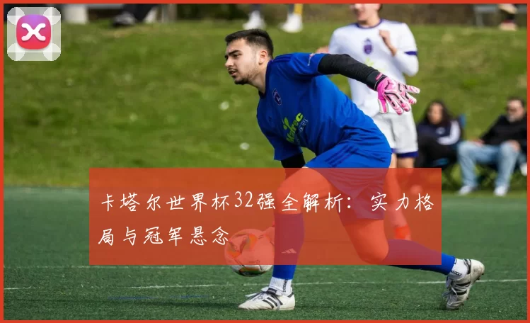 卡塔尔世界杯32强全解析：实力格局与冠军悬念
