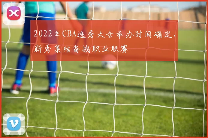 2022年CBA选秀大会举办时间确定,新秀集结备战职业联赛
