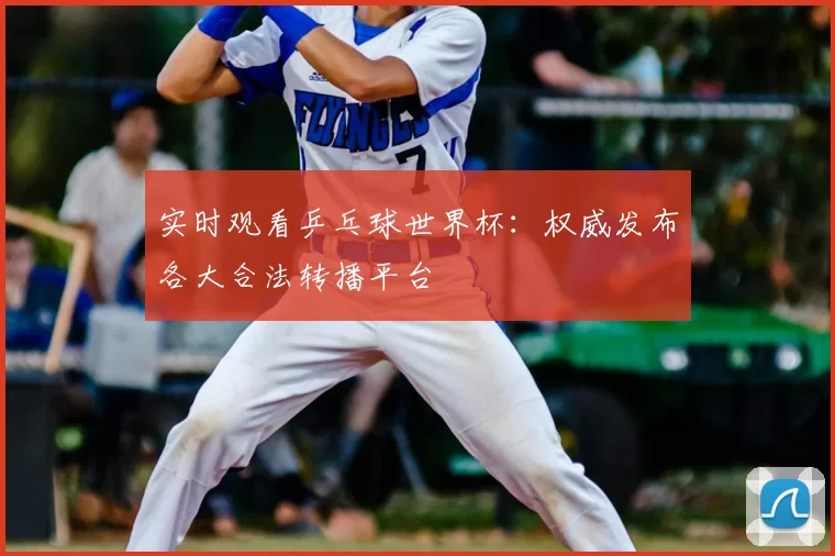 实时观看乒乓球世界杯:权威发布各大合法转播平台