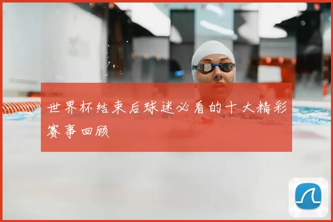 世界杯结束后球迷必看的十大精彩赛事回顾