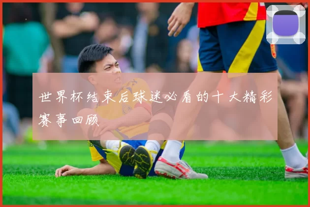 世界杯结束后球迷必看的十大精彩赛事回顾