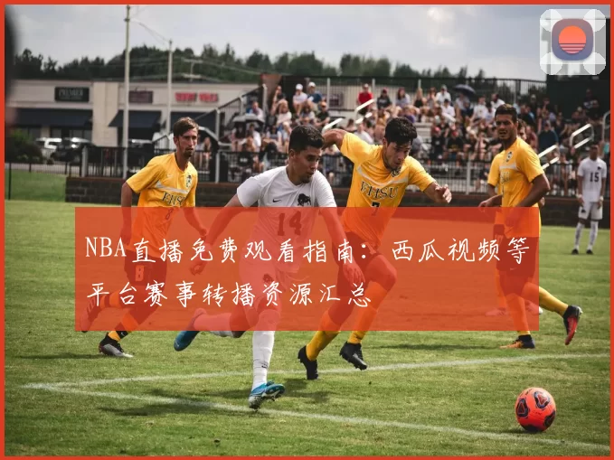 NBA直播免费观看指南：西瓜视频等平台赛事转播资源汇总