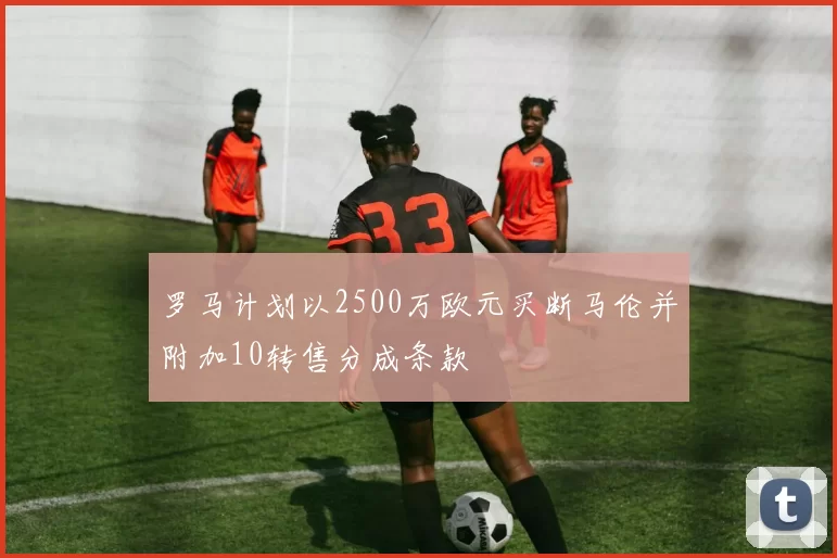 罗马计划以2500万欧元买断马伦并附加10转售分成条款