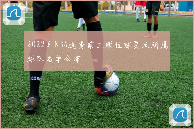 2022年NBA选秀前三顺位球员及所属球队名单公布