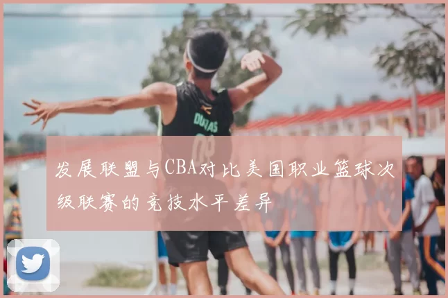 发展联盟与CBA对比美国职业篮球次级联赛的竞技水平差异