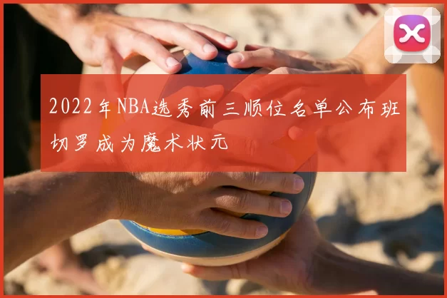2022年NBA选秀前三顺位名单公布班切罗成为魔术状元