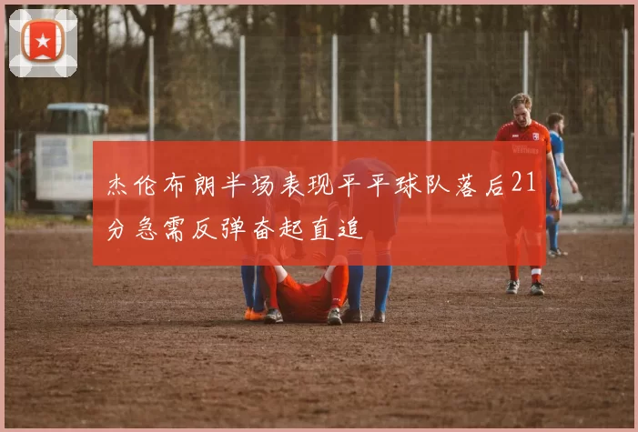 杰伦布朗半场表现平平球队落后21分急需反弹奋起直追