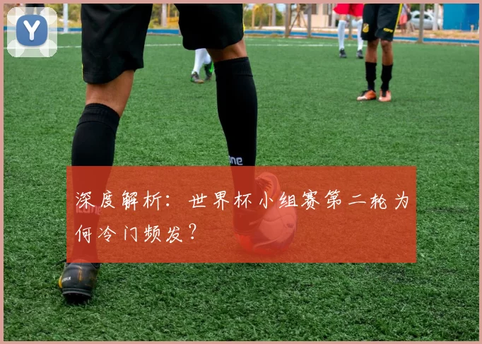 深度解析：世界杯小组赛第二轮为何冷门频发？
