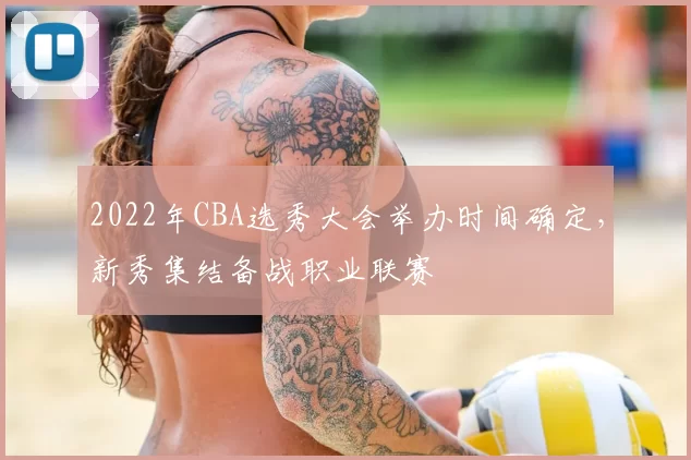 2022年CBA选秀大会举办时间确定，新秀集结备战职业联赛