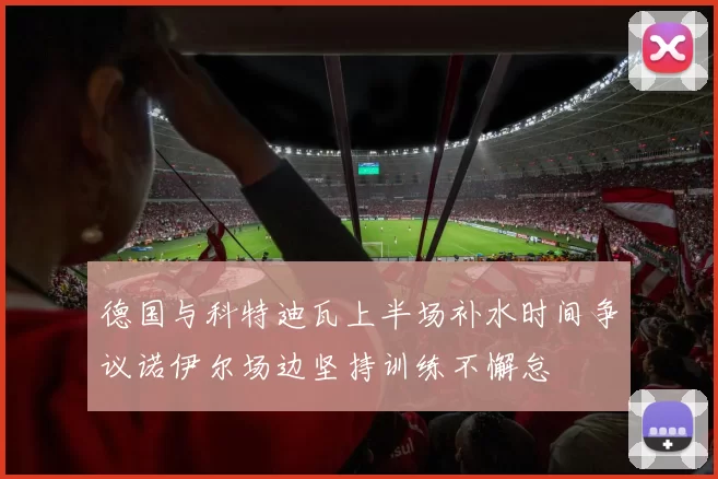 德国与科特迪瓦上半场补水时间争议诺伊尔场边坚持训练不懈怠