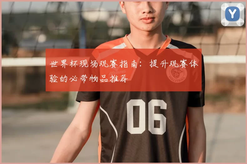 世界杯现场观赛指南:提升观赛体验的必带物品推荐
