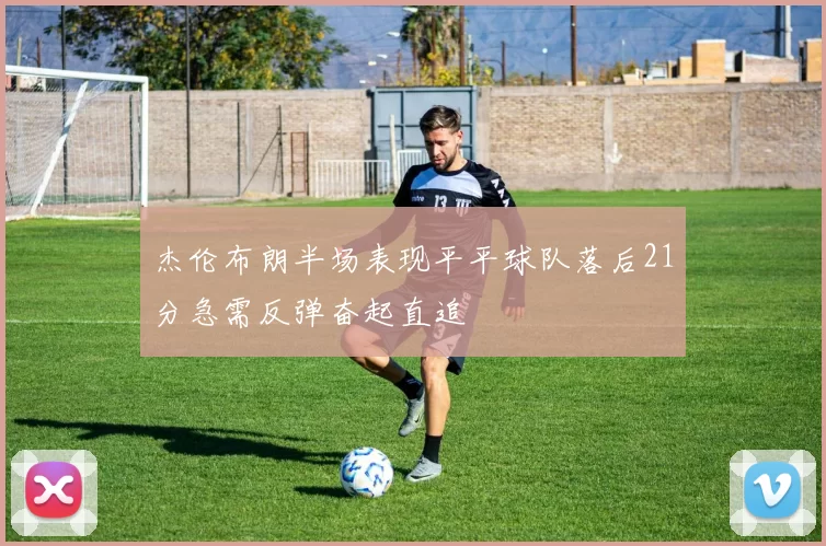 杰伦布朗半场表现平平球队落后21分急需反弹奋起直追