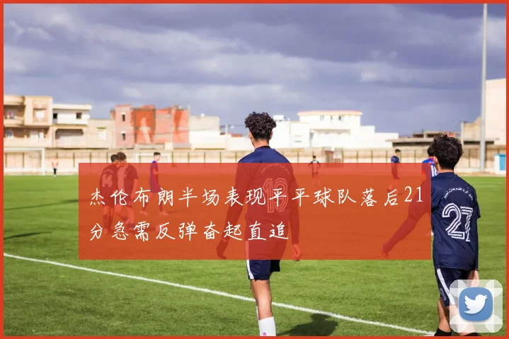杰伦布朗半场表现平平球队落后21分急需反弹奋起直追