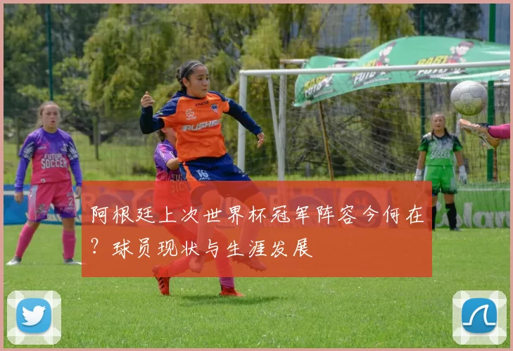 阿根廷上次世界杯冠军阵容今何在？球员现状与生涯发展