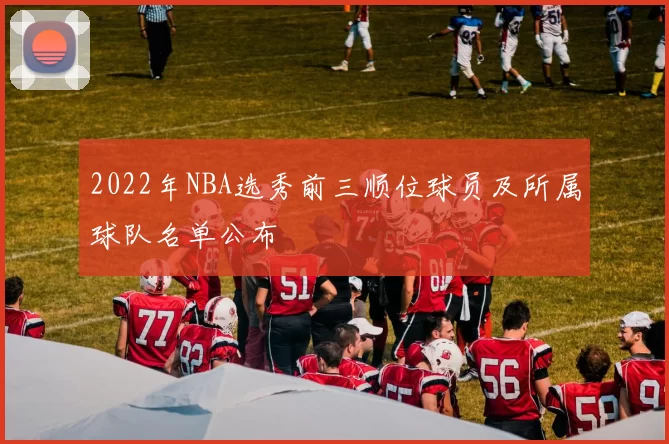 2022年NBA选秀前三顺位球员及所属球队名单公布