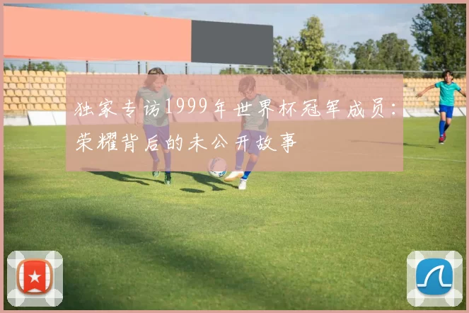 独家专访1999年世界杯冠军成员:荣耀背后的未公开故事