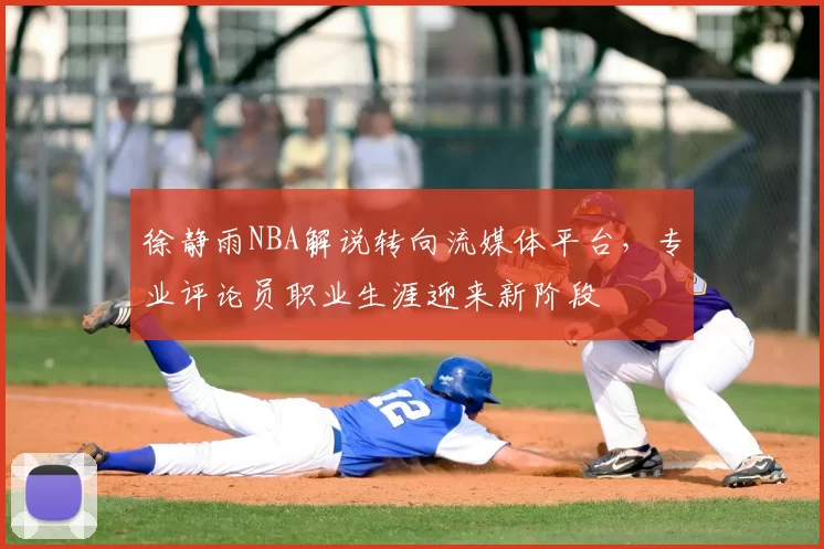 徐静雨NBA解说转向流媒体平台，专业评论员职业生涯迎来新阶段