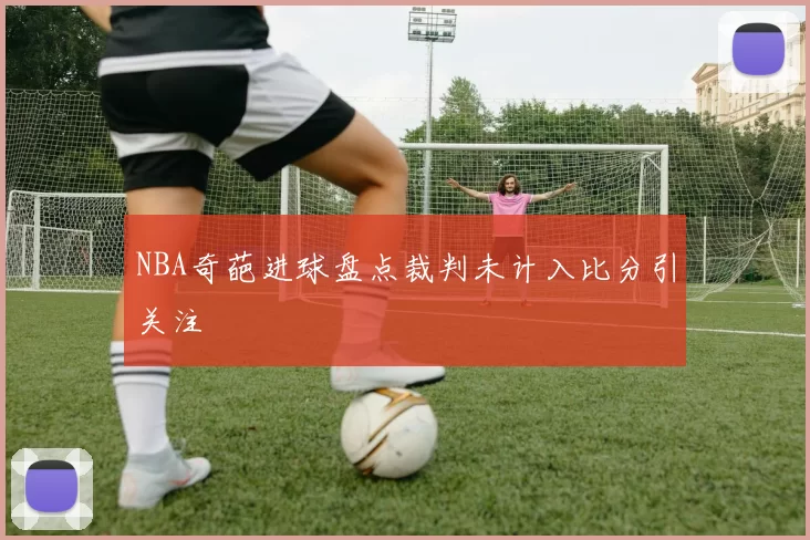 NBA奇葩进球盘点裁判未计入比分引关注