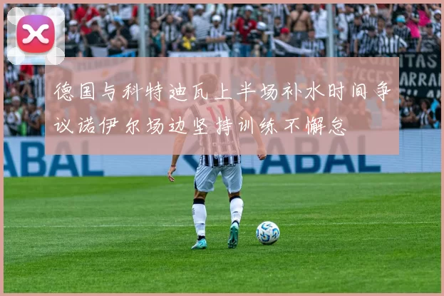 德国与科特迪瓦上半场补水时间争议诺伊尔场边坚持训练不懈怠