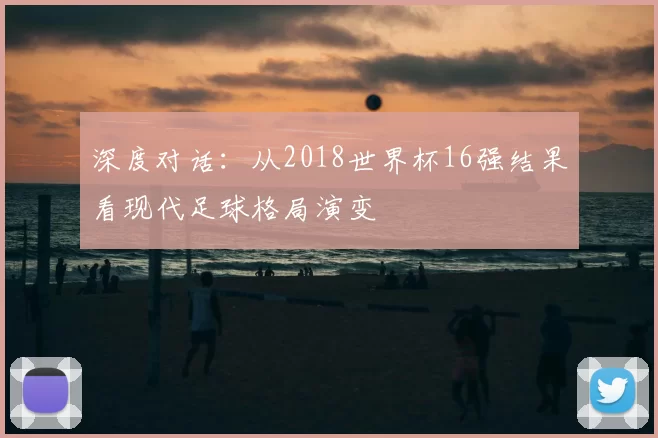深度对话:从2018世界杯16强结果看现代足球格局演变