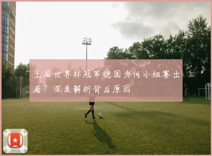 上届世界杯冠军德国为何小组赛出局？深度解析背后原因