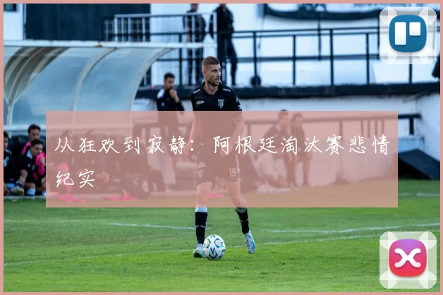 从狂欢到寂静:阿根廷淘汰赛悲情纪实