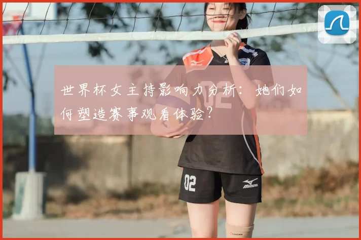 世界杯女主持影响力分析:她们如何塑造赛事观看体验?