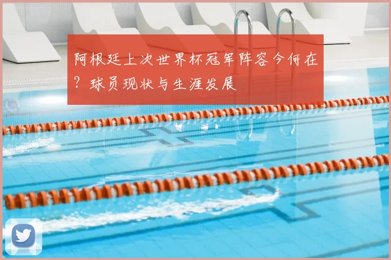 阿根廷上次世界杯冠军阵容今何在?球员现状与生涯发展