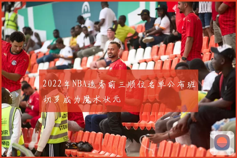 2022年NBA选秀前三顺位名单公布班切罗成为魔术状元