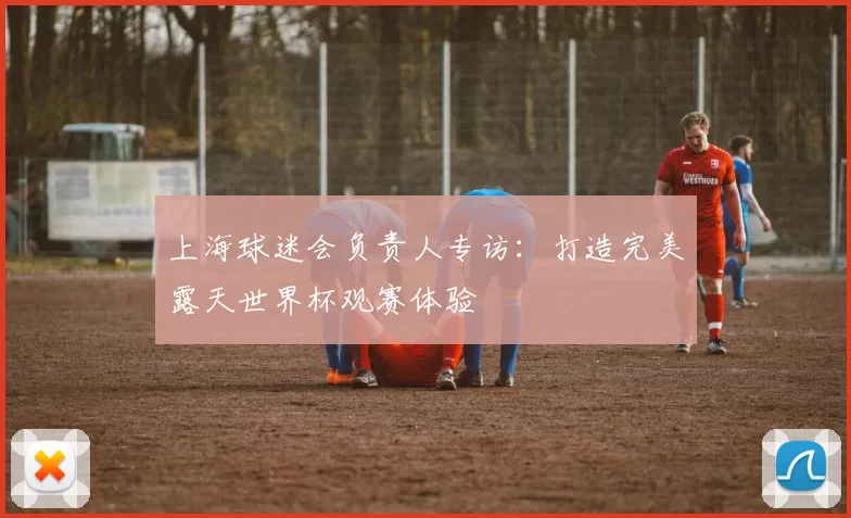 上海球迷会负责人专访：打造完美露天世界杯观赛体验