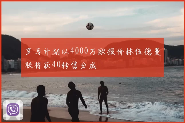罗马计划以4000万欧报价林伍德曼联将获40转售分成