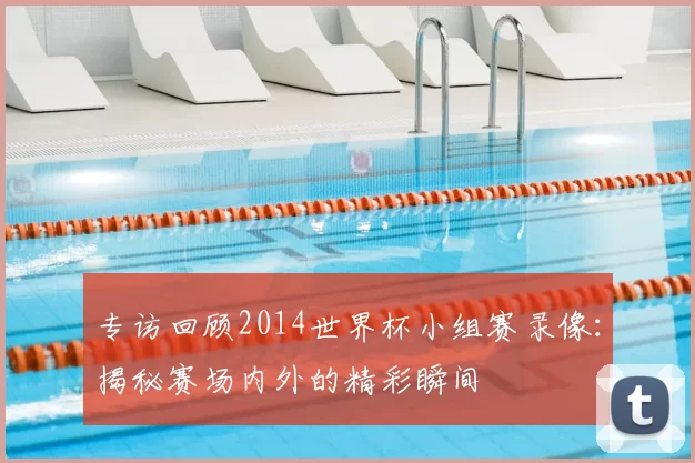 专访回顾2014世界杯小组赛录像：揭秘赛场内外的精彩瞬间