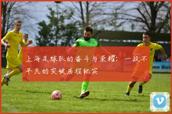 上海足球队的奋斗与荣耀:一段不平凡的突破历程纪实
