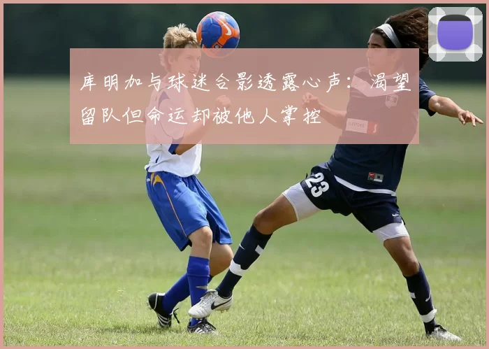 库明加与球迷合影透露心声:渴望留队但命运却被他人掌控