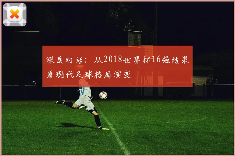 深度对话:从2018世界杯16强结果看现代足球格局演变