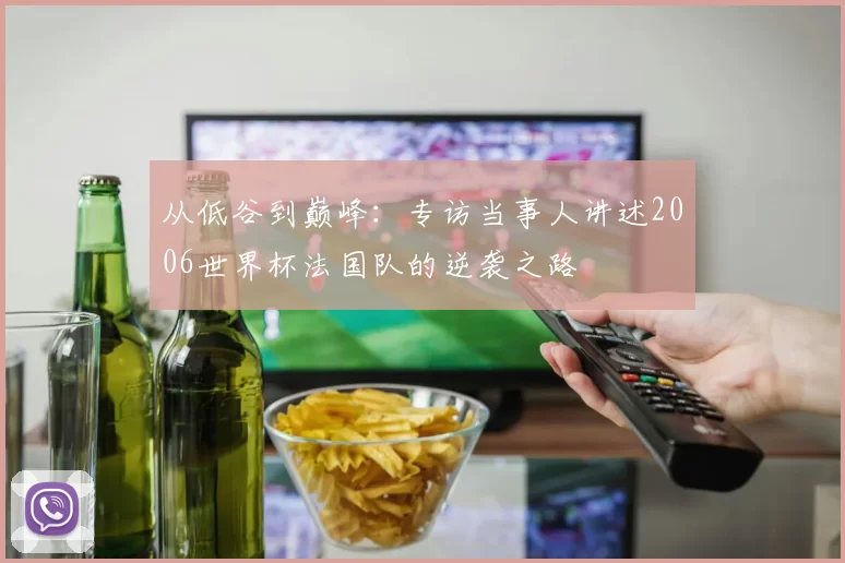 从低谷到巅峰:专访当事人讲述2006世界杯法国队的逆袭之路