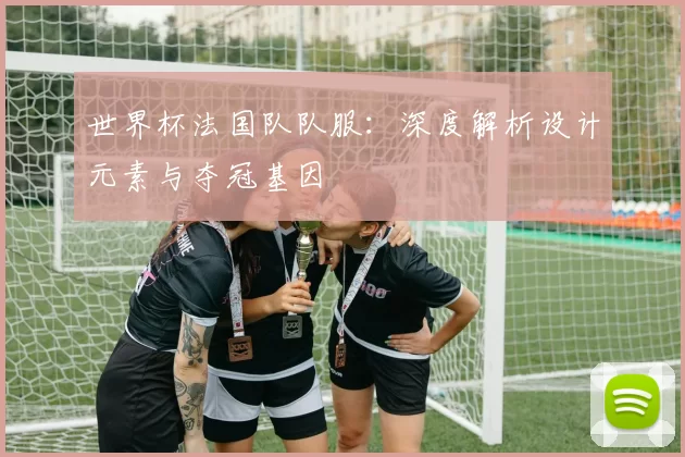 世界杯法国队队服：深度解析设计元素与夺冠基因
