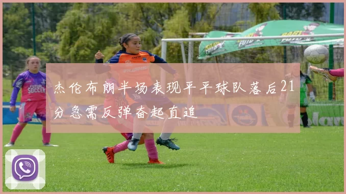 杰伦布朗半场表现平平球队落后21分急需反弹奋起直追