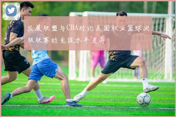 发展联盟与CBA对比美国职业篮球次级联赛的竞技水平差异