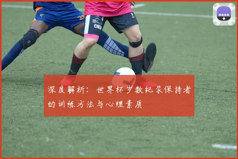 深度解析：世界杯岁数纪录保持者的训练方法与心理素质
