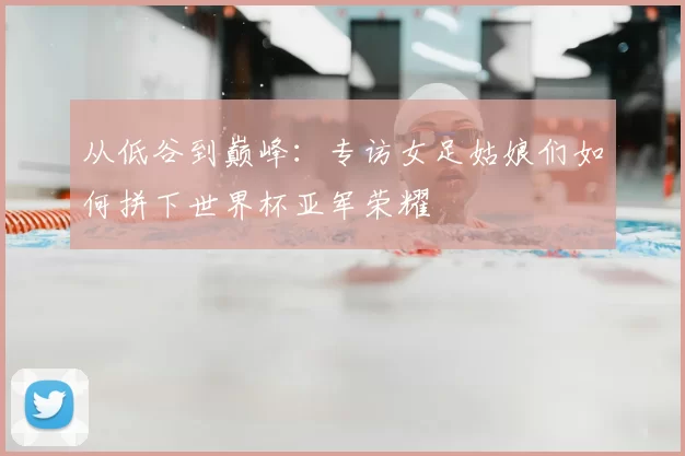 从低谷到巅峰:专访女足姑娘们如何拼下世界杯亚军荣耀