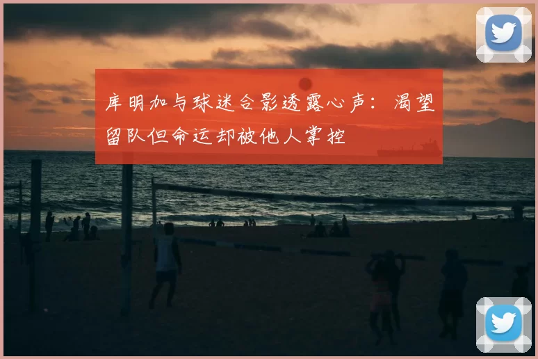 库明加与球迷合影透露心声:渴望留队但命运却被他人掌控