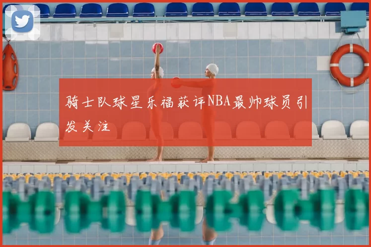 骑士队球星乐福获评NBA最帅球员引发关注